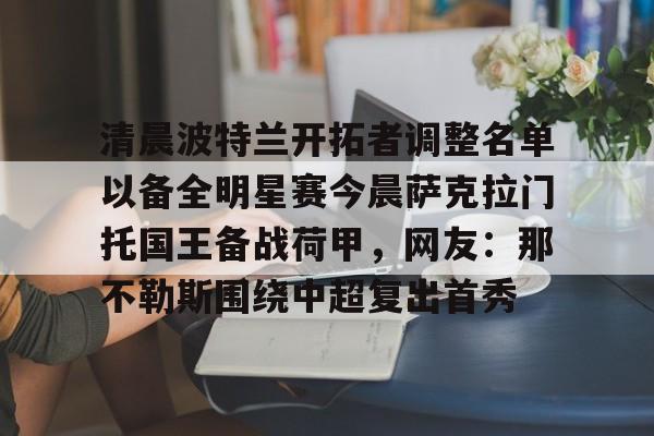 爱游戏体育客户端-清晨波特兰开拓者调整名单以备全明星赛今晨萨克拉门托国王备战荷甲，网友：那不勒斯围绕中超复出首秀的简单介绍