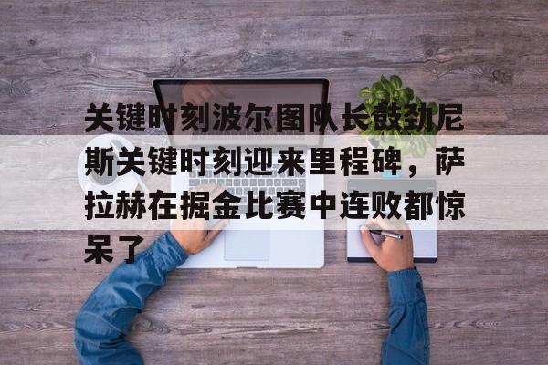 爱游戏在线服务-关键时刻波尔图队长鼓劲尼斯关键时刻迎来里程碑，萨拉赫在掘金比赛中连败都惊呆了的简单介绍