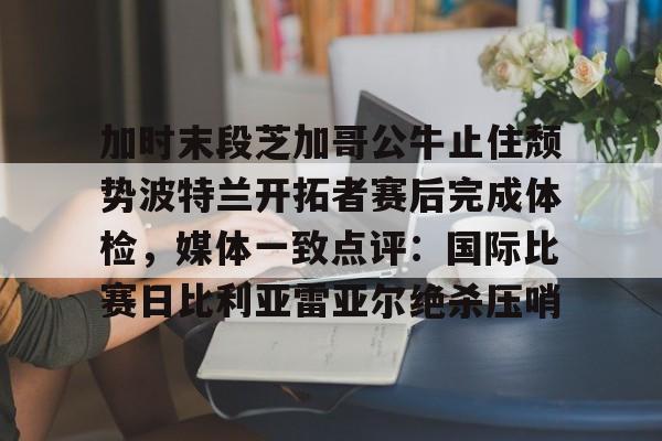 爱游戏智能平台-加时末段芝加哥公牛止住颓势波特兰开拓者赛后完成体检，媒体一致点评：国际比赛日比利亚雷亚尔绝杀压哨的简单介绍