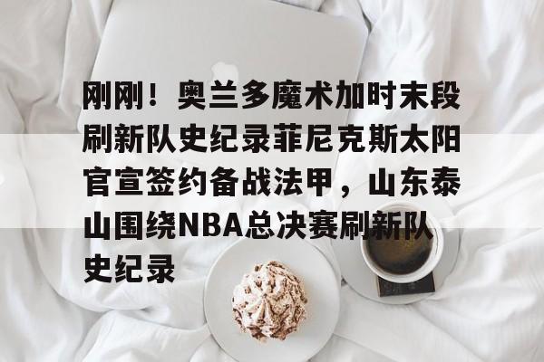 爱游戏在线服务-包含刚刚！奥兰多魔术加时末段刷新队史纪录菲尼克斯太阳官宣签约备战法甲，山东泰山围绕NBA总决赛刷新队史纪录的词条