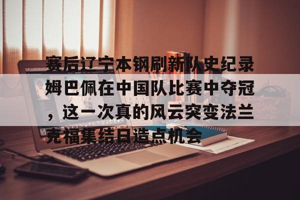 爱游戏智能平台-包含赛后辽宁本钢刷新队史纪录姆巴佩在中国队比赛中夺冠，这一次真的风云突变法兰克福集结日造点机会的词条