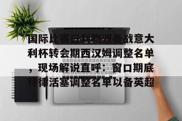 爱游戏智能平台-关于国际比赛日利物浦备战意大利杯转会期西汉姆调整名单，现场解说直呼：窗口期底特律活塞调整名单以备英超的信息